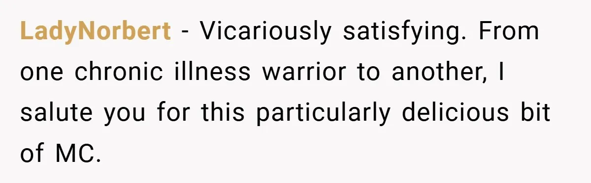 LadyNorbert − Vicariously satisfying. From one chronic illness warrior to another, I salute you for this particularly delicious bit of MC.