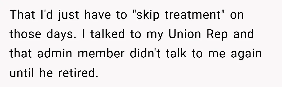 That I'd just have to "skip treatment" on those days. I talked to my Union Rep and that admin member didn't talk to me again until he retired.
