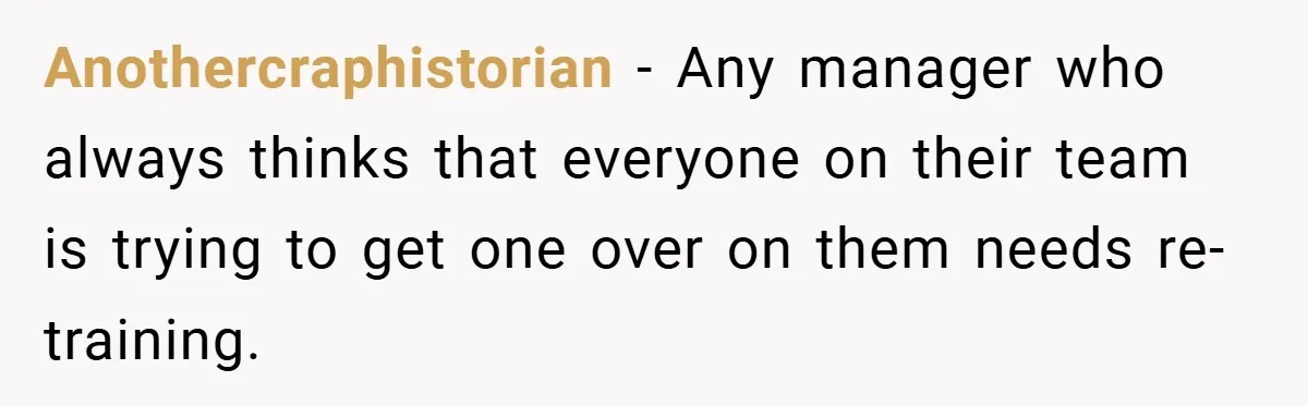 Anothercraphistorian − Any manager who always thinks that everyone on their team is trying to get one over on them needs re-training.