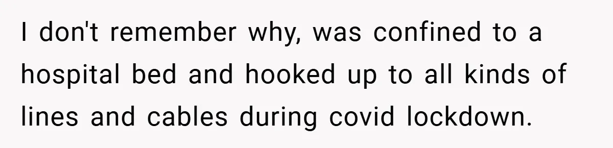 I don't remember why, was confined to a hospital bed and hooked up to all kinds of lines and cables during covid lockdown.