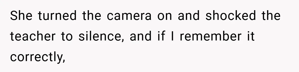 She turned the camera on and shocked the teacher to silence, and if I remember it correctly,