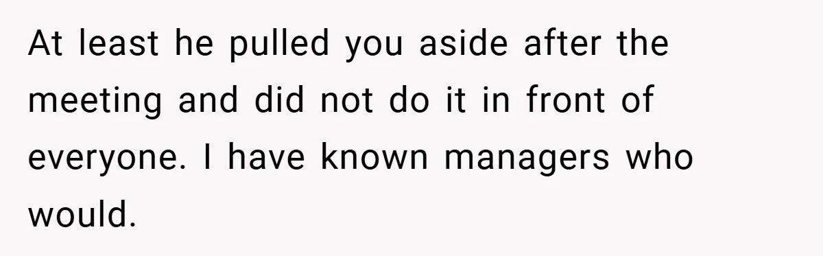 At least he pulled you aside after the meeting and did not do it in front of everyone. I have known managers who would.