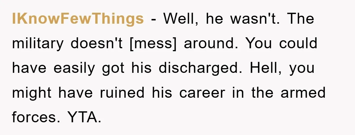 IKnowFewThings - Well, he wasn't. The military doesn't [mess] around. You could have easily got his discharged. Hell, you might have ruined his career in the armed forces. YTA.