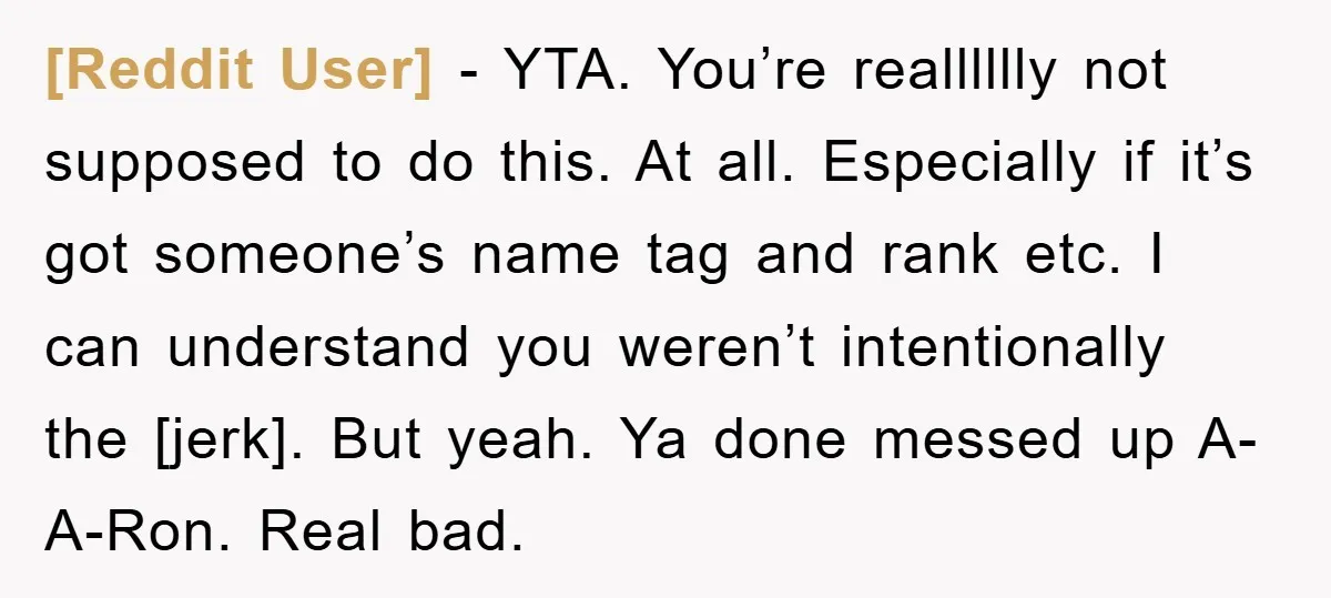 [Reddit User] - YTA. You’re realllllly not supposed to do this. At all. Especially if it’s got someone’s name tag and rank etc. I can understand you weren’t intentionally the...