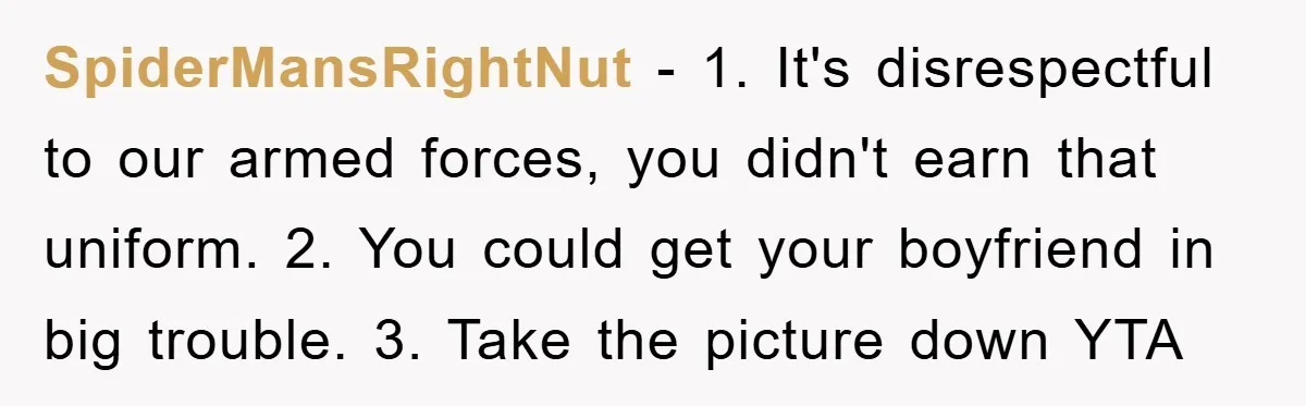 SpiderMansRightNut - 1. It's disrespectful to our armed forces, you didn't earn that uniform. 2. You could get your boyfriend in big trouble. 3. Take the picture down YTA