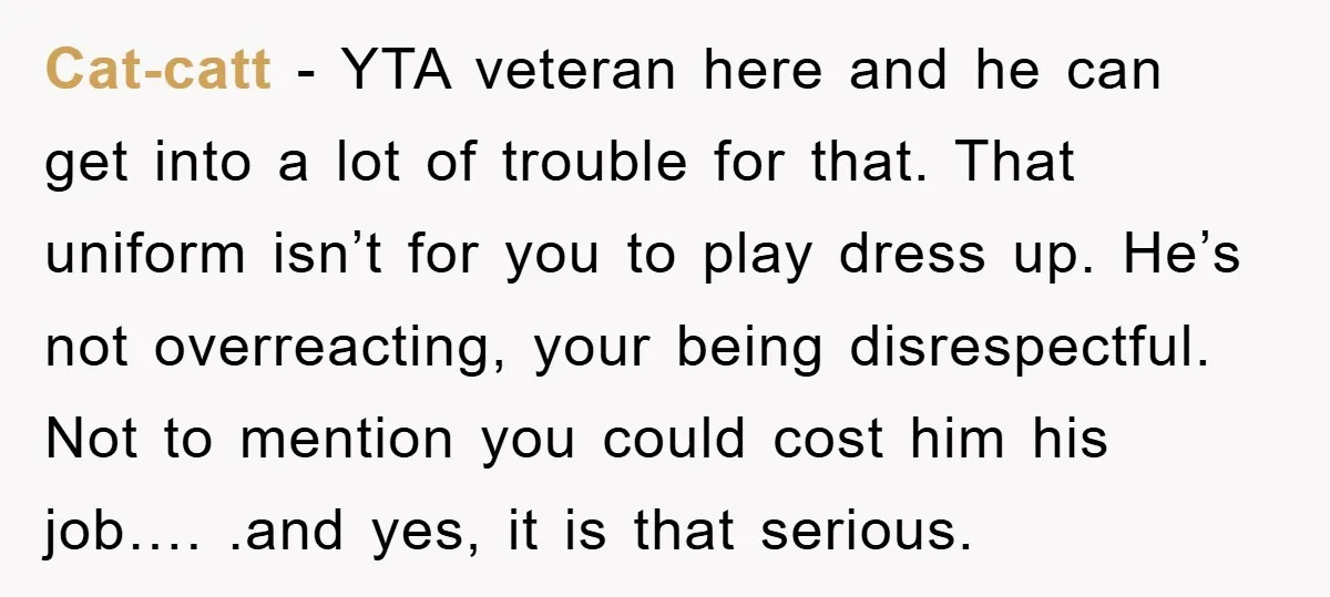 Cat-catt - YTA veteran here and he can get into a lot of trouble for that. That uniform isn’t for you to play dress up. He’s not overreacting, your being...