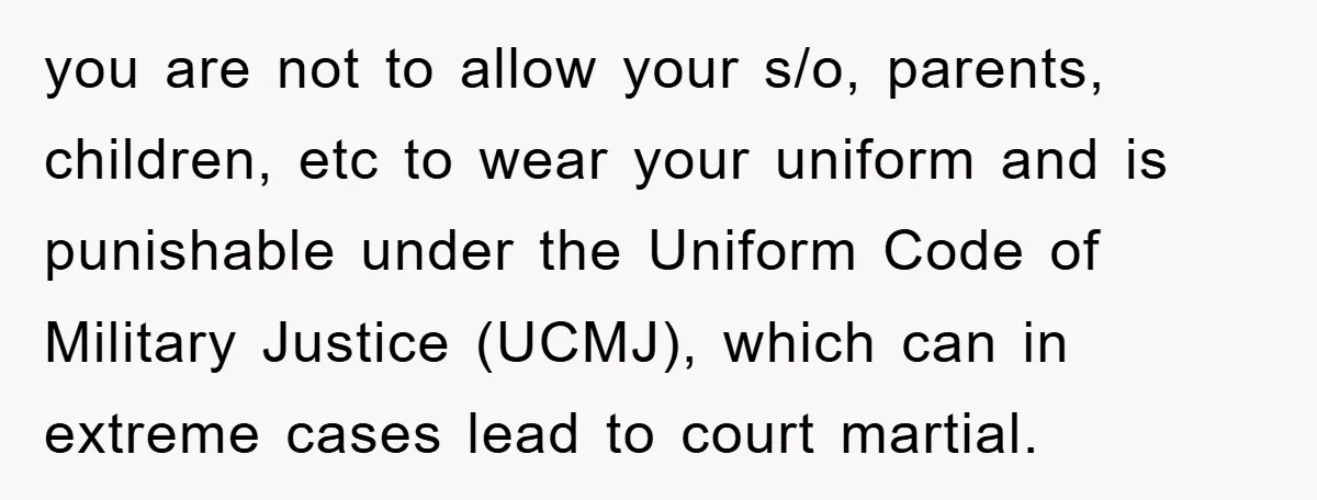 you are not to allow your s/o, parents, children, etc to wear your uniform and is punishable under the Uniform Code of Military Justice (UCMJ), which can in extreme cases...