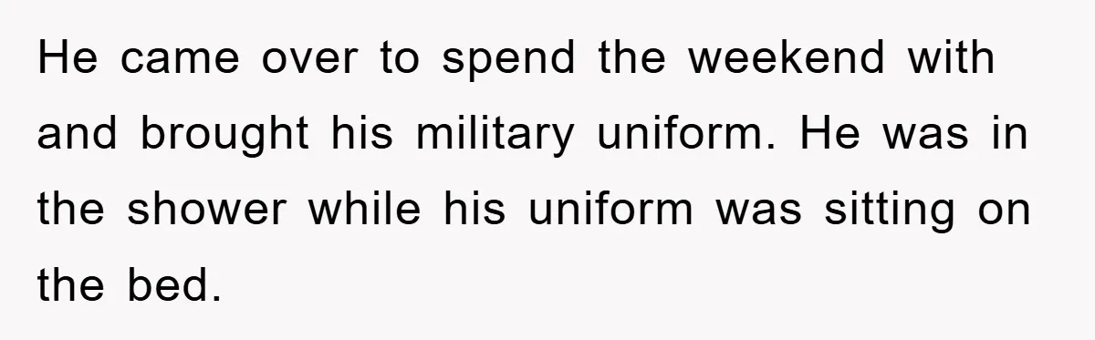 He came over to spend the weekend with and brought his military uniform. He was in the shower while his uniform was sitting on the bed.