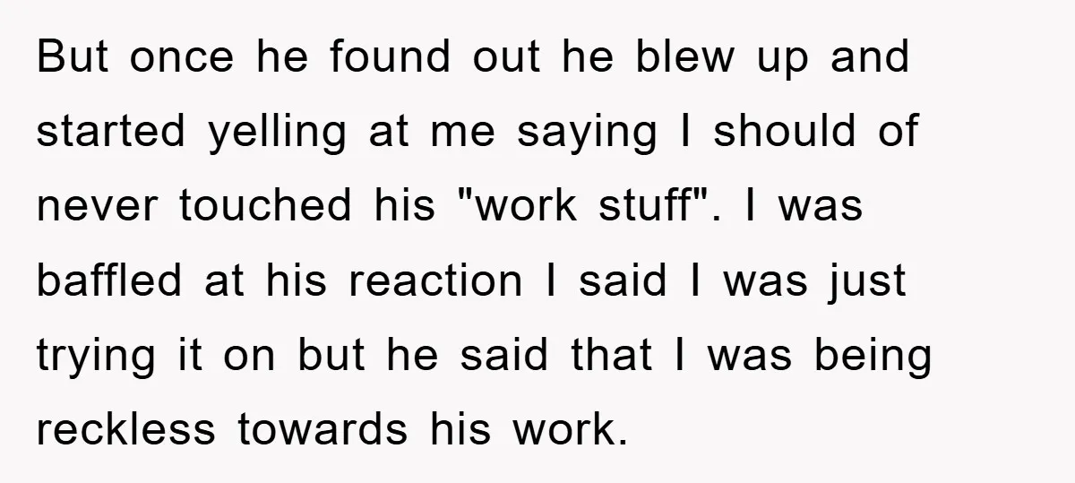 But once he found out he blew up and started yelling at me saying I should of never touched his "work stuff". I was baffled at his reaction I said...