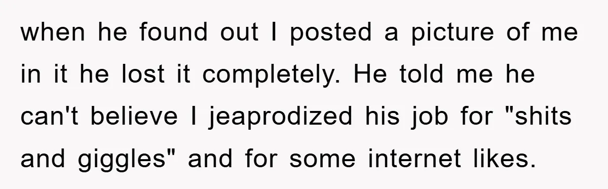 when he found out I posted a picture of me in it he lost it completely. He told me he can't believe I jeaprodized his job for "shits and giggles"...