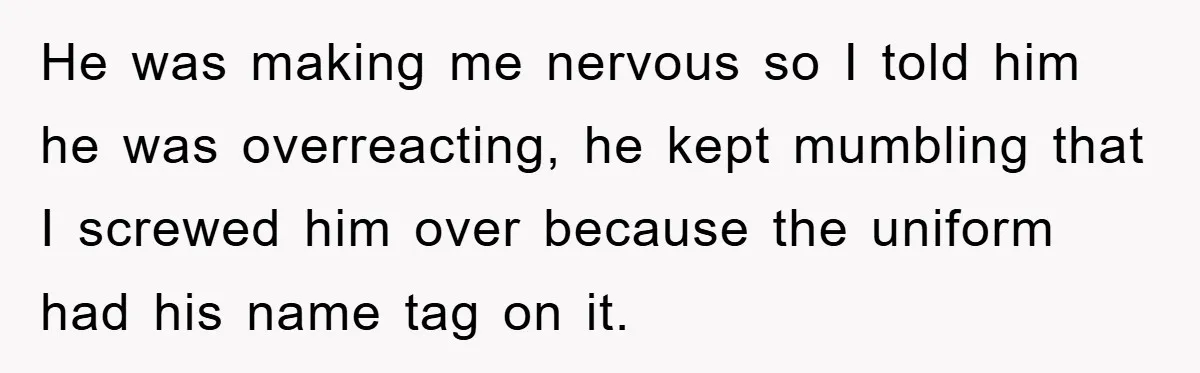 He was making me nervous so I told him he was overreacting, he kept mumbling that I screwed him over because the uniform had his name tag on it.