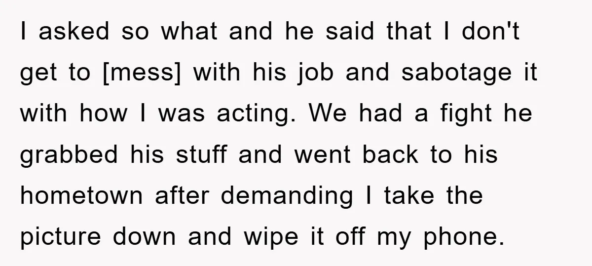 I asked so what and he said that I don't get to [mess] with his job and sabotage it with how I was acting. We had a fight he grabbed...
