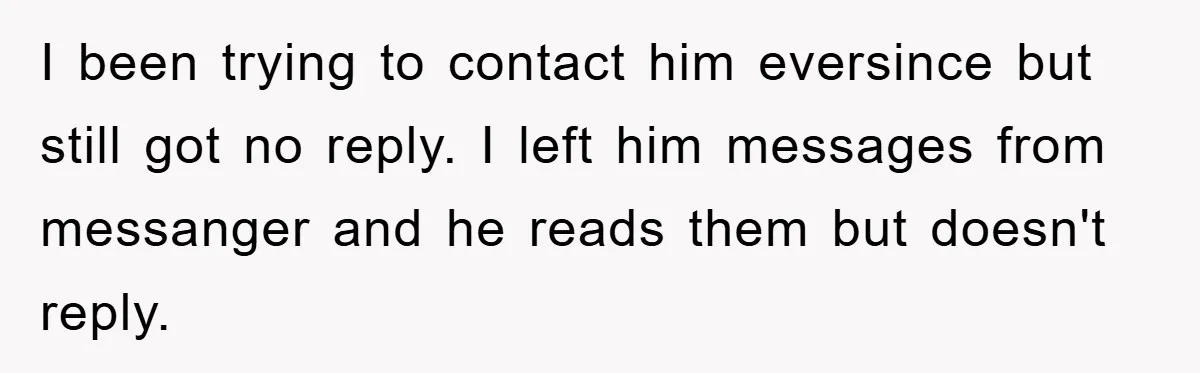 I been trying to contact him eversince but still got no reply. I left him messages from messanger and he reads them but doesn't reply.