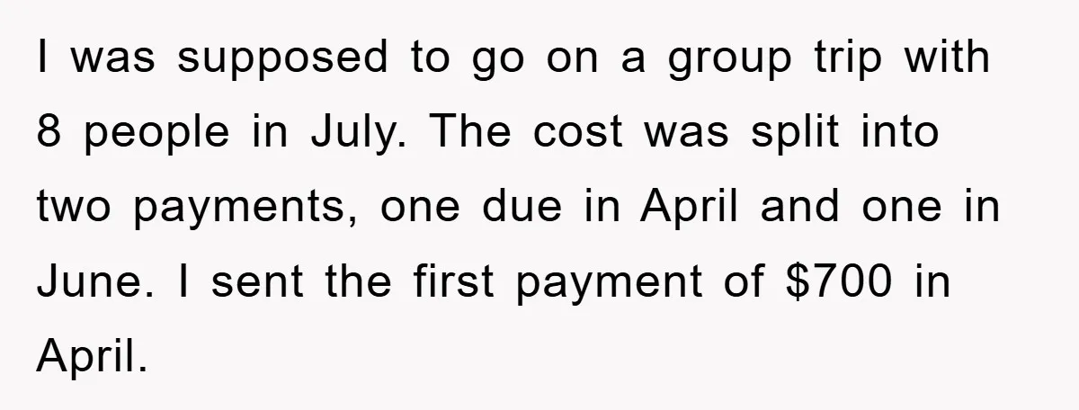 I was supposed to go on a group trip with 8 people in July. The cost was split into two payments, one due in April and one in June. I...