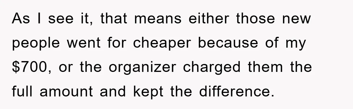 As I see it, that means either those new people went for cheaper because of my $700, or the organizer charged them the full amount and kept the difference.
