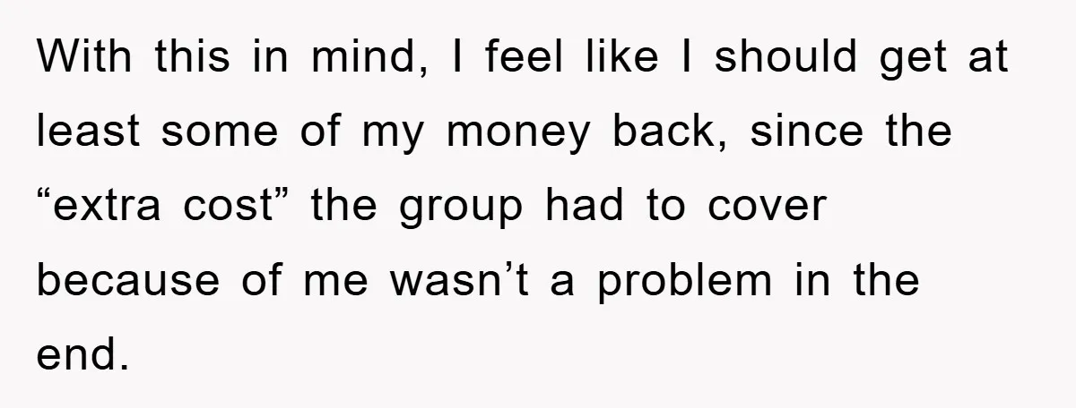 With this in mind, I feel like I should get at least some of my money back, since the “extra cost” the group had to cover because of me wasn’t...