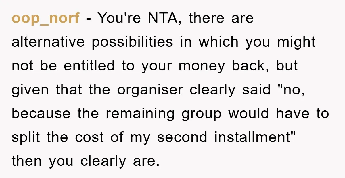 oop_norf − You're NTA, there are alternative possibilities in which you might not be entitled to your money back, but given that the organiser clearly said "no, because the remaining...