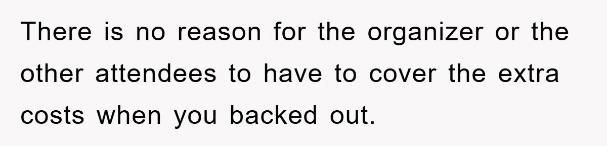There is no reason for the organizer or the other attendees to have to cover the extra costs when you backed out.