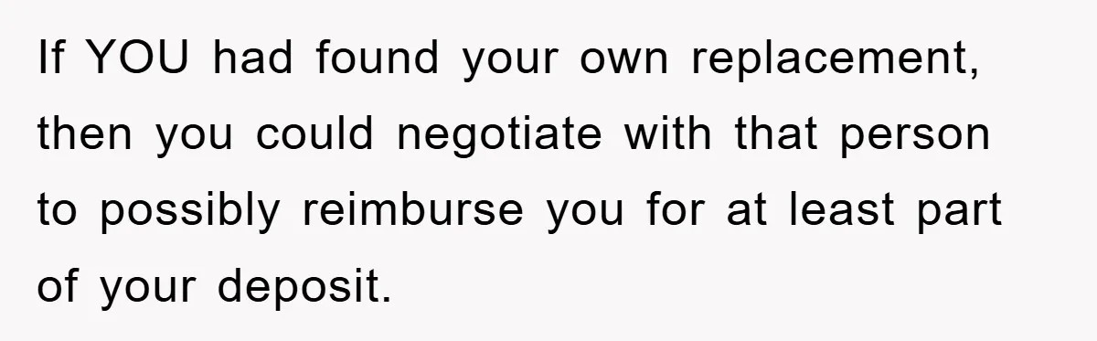 If YOU had found your own replacement, then you could negotiate with that person to possibly reimburse you for at least part of your deposit.