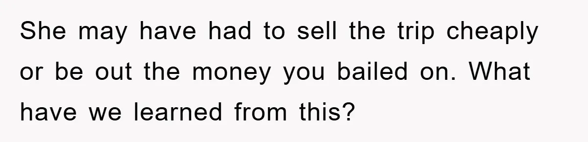 She may have had to sell the trip cheaply or be out the money you bailed on. What have we learned from this?