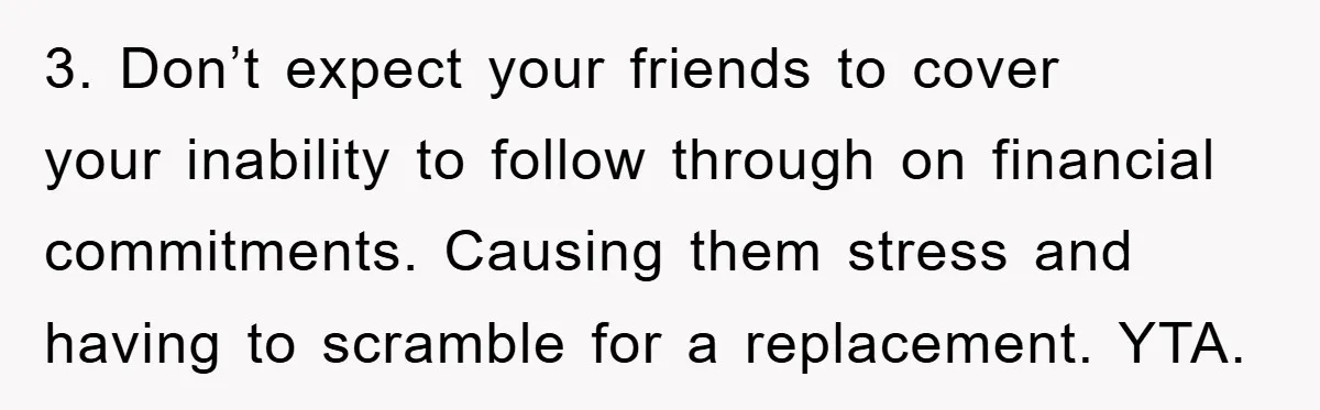 3. Don’t expect your friends to cover your inability to follow through on financial commitments. Causing them stress and having to scramble for a replacement. YTA.