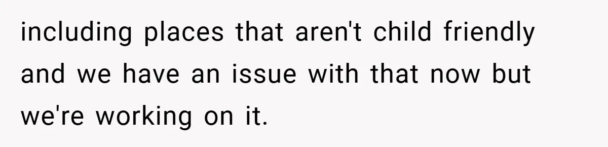including places that aren't child friendly and we have an issue with that now but we're working on it.