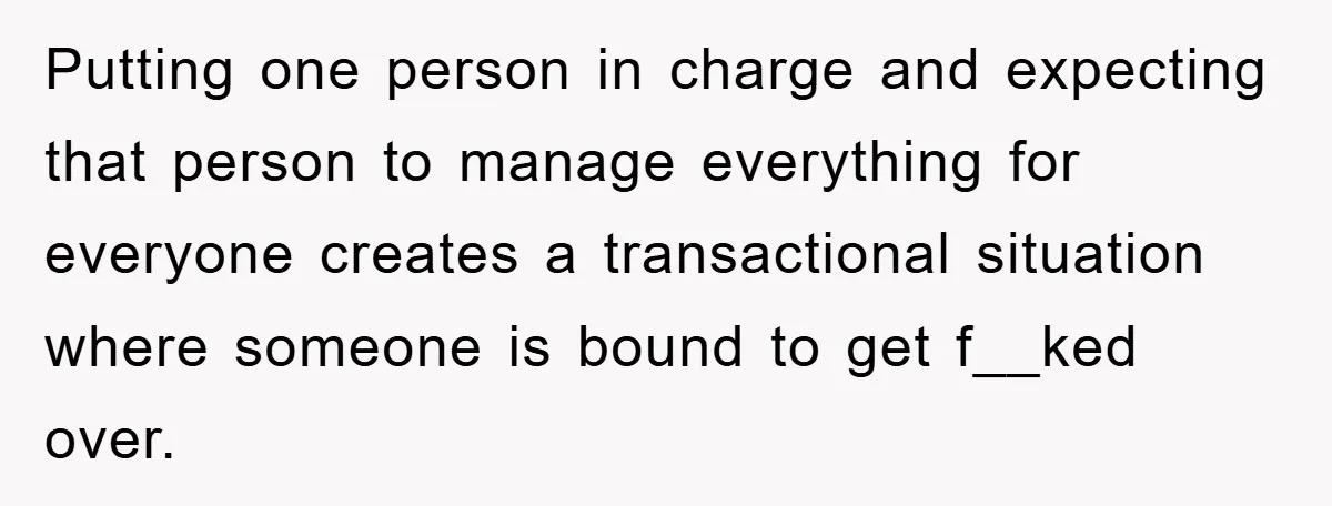 Putting one person in charge and expecting that person to manage everything for everyone creates a transactional situation where someone is bound to get f__ked over.