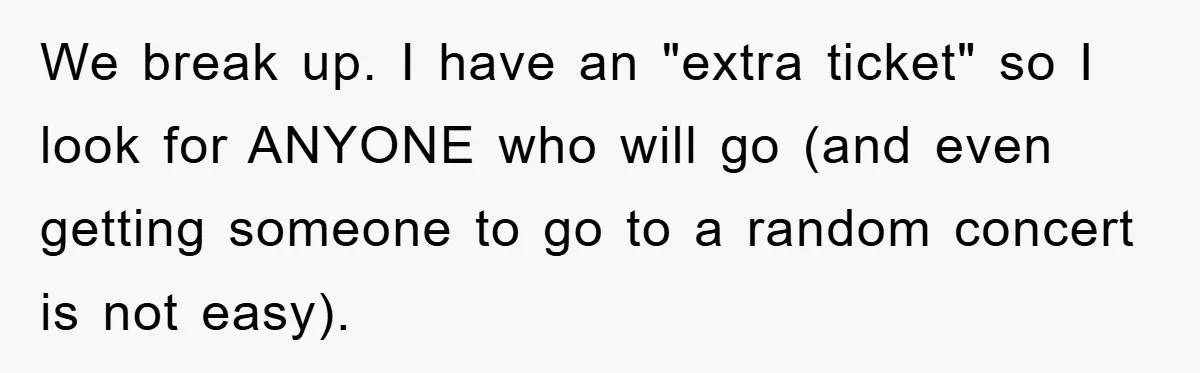 We break up. I have an "extra ticket" so I look for ANYONE who will go (and even getting someone to go to a random concert is not easy).