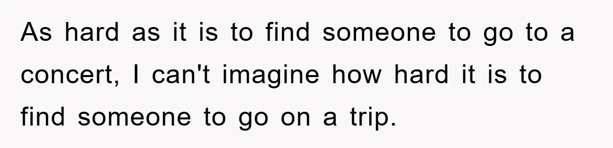 As hard as it is to find someone to go to a concert, I can't imagine how hard it is to find someone to go on a trip.