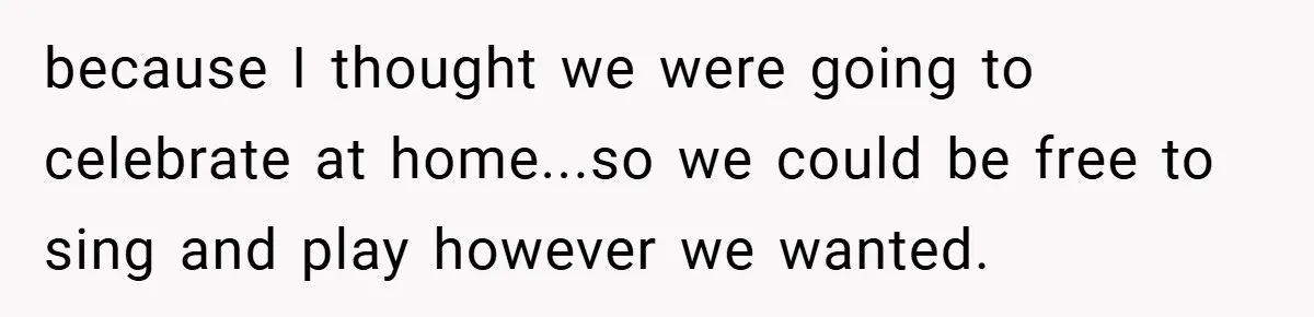 because I thought we were going to celebrate at home...so we could be free to sing and play however we wanted.