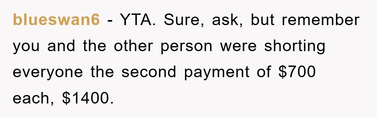 blueswan6 − YTA. Sure, ask, but remember you and the other person were shorting everyone the second payment of $700 each, $1400.
