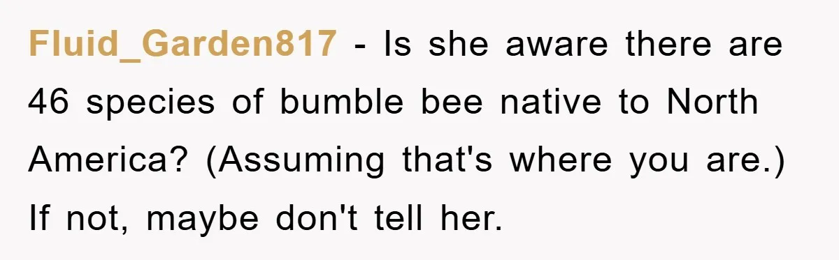 Fluid_Garden817 - Is she aware there are 46 species of bumble bee native to North America? (Assuming that's where you are.) If not, maybe don't tell her.