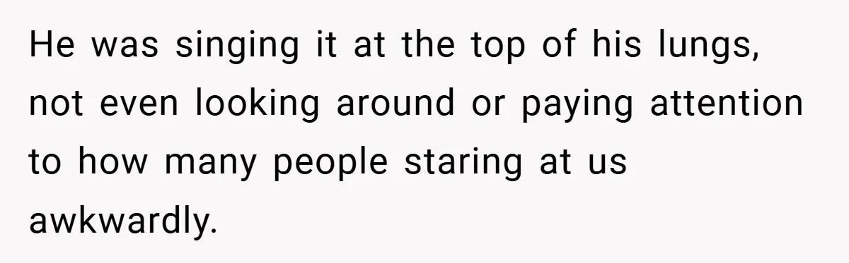 He was singing it at the top of his lungs, not even looking around or paying attention to how many people staring at us awkwardly.