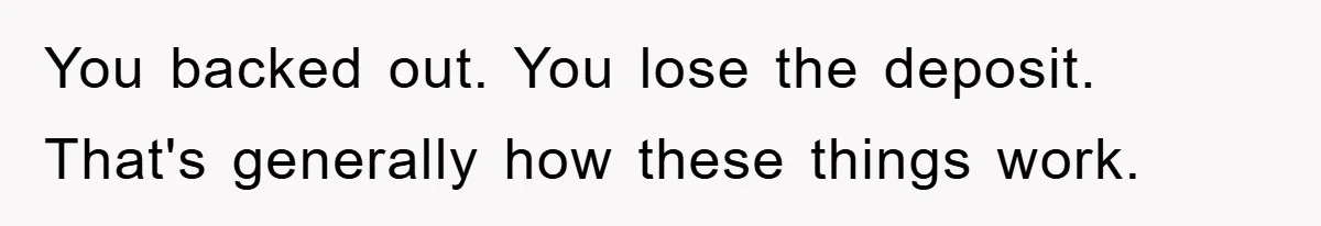 You backed out. You lose the deposit. That's generally how these things work.