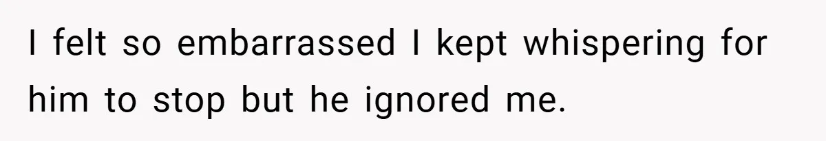 I felt so embarrassed I kept whispering for him to stop but he ignored me.