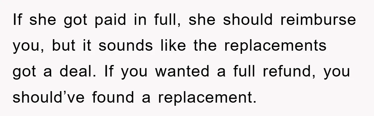 If she got paid in full, she should reimburse you, but it sounds like the replacements got a deal. If you wanted a full refund, you should’ve found a replacement.