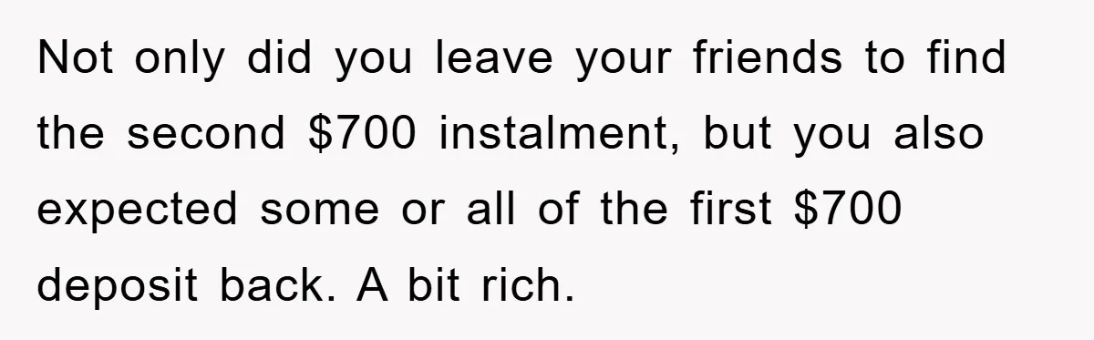 Not only did you leave your friends to find the second $700 instalment, but you also expected some or all of the first $700 deposit back. A bit rich.