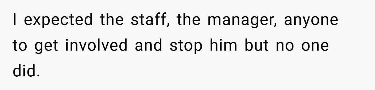 I expected the staff, the manager, anyone to get involved and stop him but no one did.