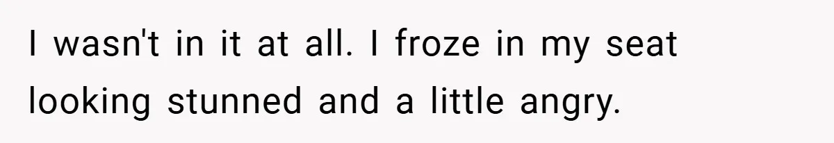 I wasn't in it at all. I froze in my seat looking stunned and a little angry.
