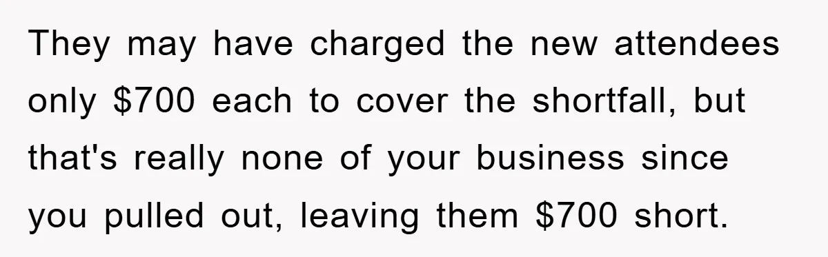 They may have charged the new attendees only $700 each to cover the shortfall, but that's really none of your business since you pulled out, leaving them $700 short.
