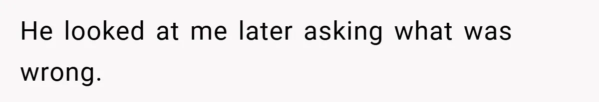 He looked at me later asking what was wrong.