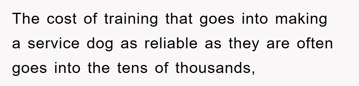 The cost of training that goes into making a service dog as reliable as they are often goes into the tens of thousands,