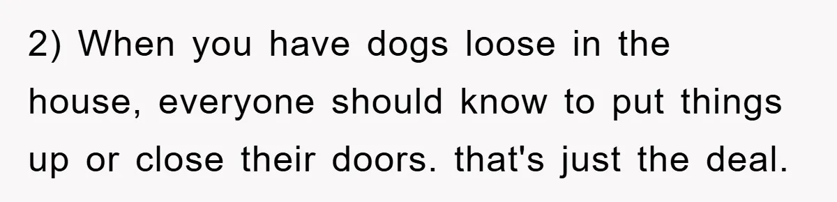 2) When you have dogs loose in the house, everyone should know to put things up or close their doors. that's just the deal.