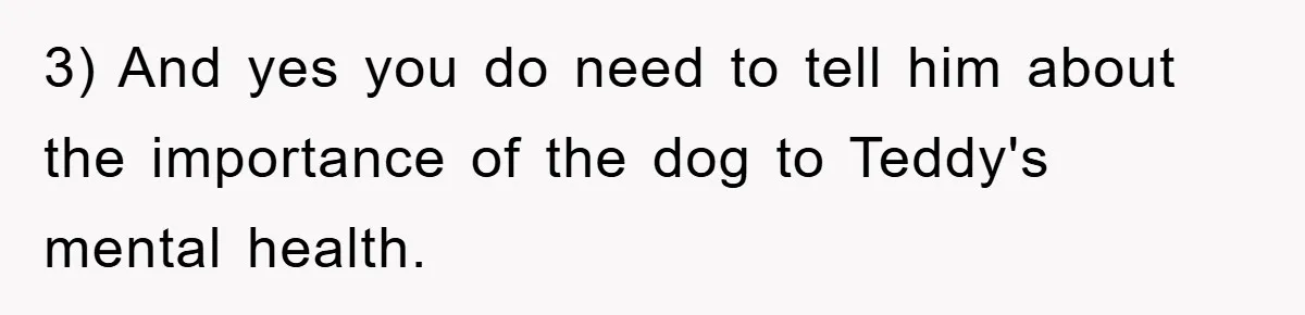 3) And yes you do need to tell him about the importance of the dog to Teddy's mental health.