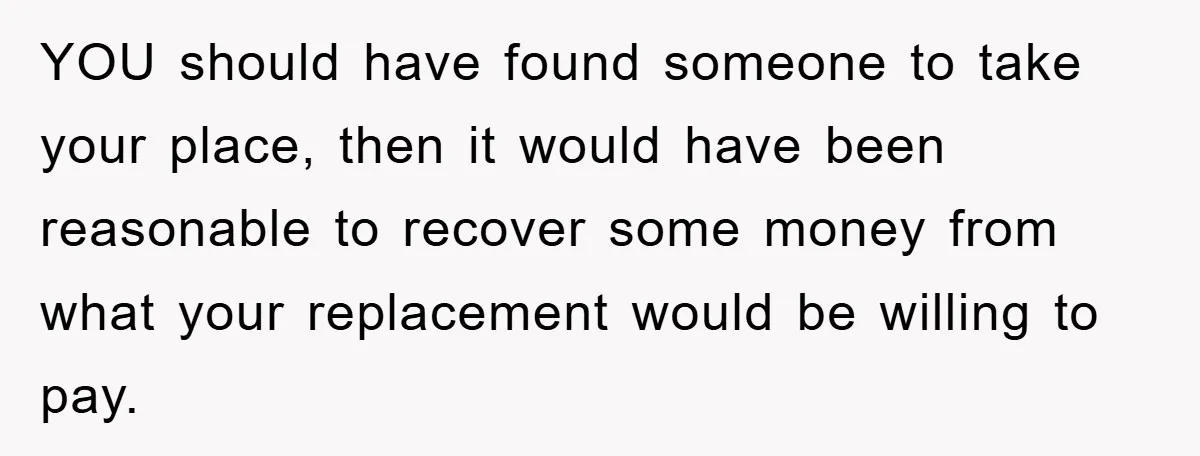 YOU should have found someone to take your place, then it would have been reasonable to recover some money from what your replacement would be willing to pay.