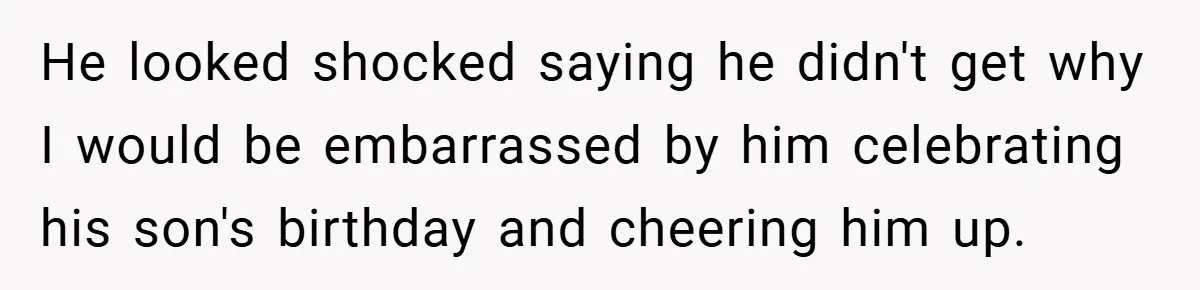 He looked shocked saying he didn't get why I would be embarrassed by him celebrating his son's birthday and cheering him up.