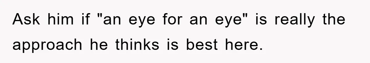 Ask him if "an eye for an eye" is really the approach he thinks is best here.