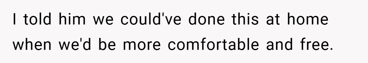I told him we could've done this at home when we'd be more comfortable and free.