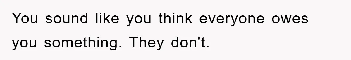 You sound like you think everyone owes you something. They don't.