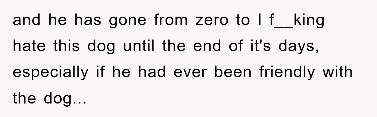 and he has gone from zero to I f__king hate this dog until the end of it's days, especially if he had ever been friendly with the dog...